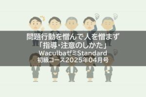【レポート】問題行動を憎んで人を憎まず「指導・注意のしかた」WaculbaゼミStandard初級コース2025年04月号